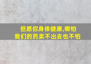 但愿你身体健康,哪怕我们的药卖不出去也不怕