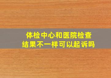 体检中心和医院检查结果不一样可以起诉吗