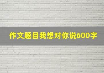 作文题目我想对你说600字