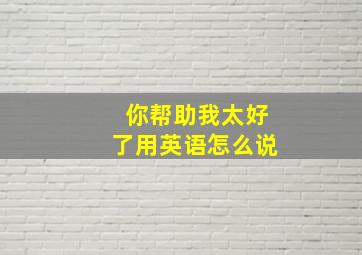 你帮助我太好了用英语怎么说