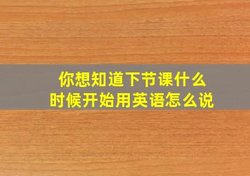 你想知道下节课什么时候开始用英语怎么说