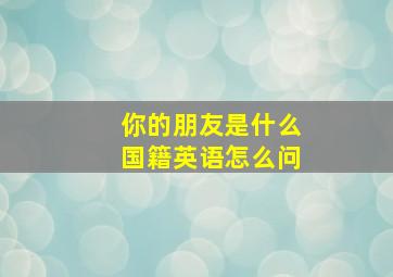 你的朋友是什么国籍英语怎么问