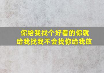 你给我找个好看的你就给我找我不会找你给我放