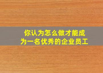 你认为怎么做才能成为一名优秀的企业员工