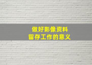 做好影像资料留存工作的意义