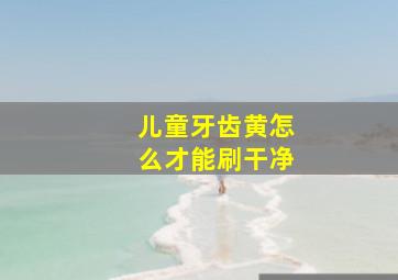 儿童牙齿黄怎么才能刷干净