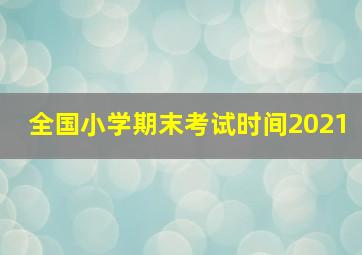 全国小学期末考试时间2021