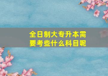 全日制大专升本需要考些什么科目呢