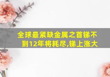 全球最紧缺金属之首锑不到12年将耗尽,锑上涨大