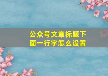 公众号文章标题下面一行字怎么设置