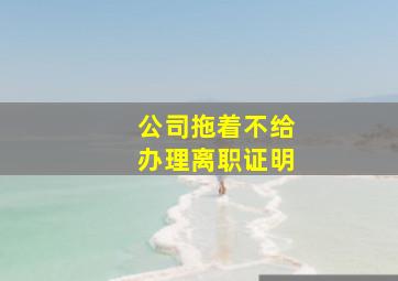 公司拖着不给办理离职证明