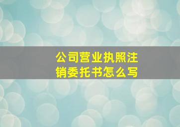 公司营业执照注销委托书怎么写