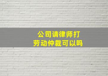 公司请律师打劳动仲裁可以吗