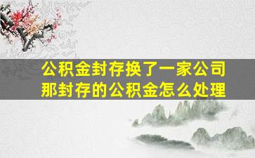 公积金封存换了一家公司那封存的公积金怎么处理