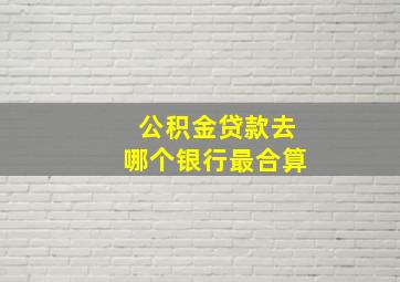 公积金贷款去哪个银行最合算