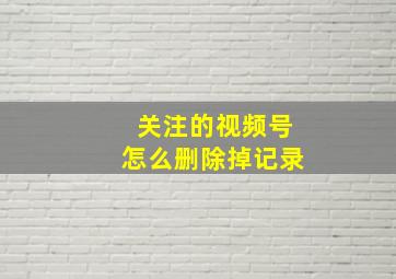 关注的视频号怎么删除掉记录