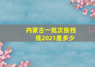 内蒙古一批次投档线2021是多少