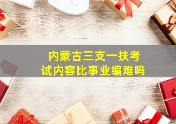 内蒙古三支一扶考试内容比事业编难吗