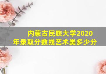 内蒙古民族大学2020年录取分数线艺术类多少分