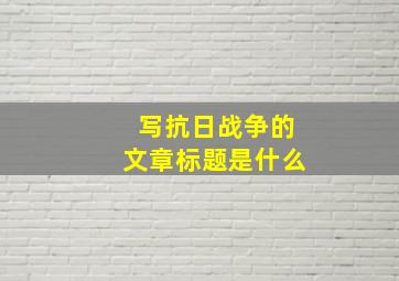 写抗日战争的文章标题是什么