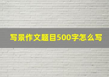 写景作文题目500字怎么写