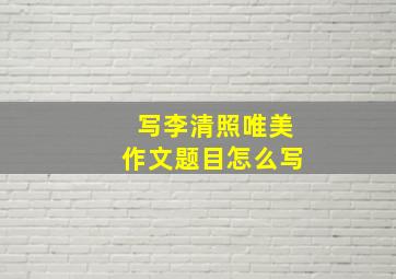 写李清照唯美作文题目怎么写