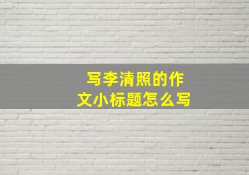 写李清照的作文小标题怎么写