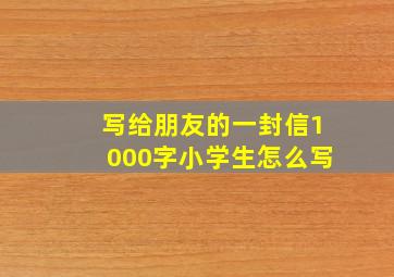 写给朋友的一封信1000字小学生怎么写