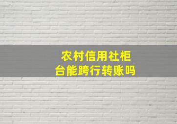 农村信用社柜台能跨行转账吗