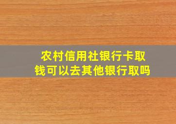 农村信用社银行卡取钱可以去其他银行取吗