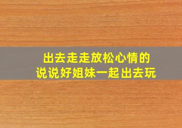 出去走走放松心情的说说好姐妹一起出去玩