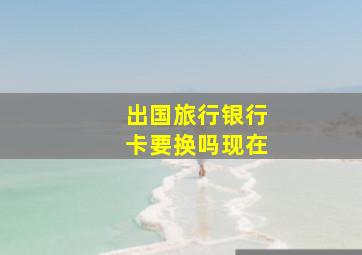 出国旅行银行卡要换吗现在