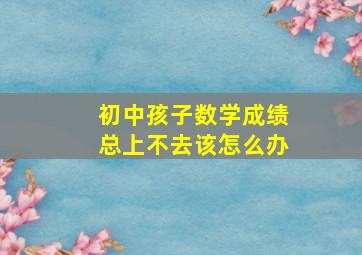 初中孩子数学成绩总上不去该怎么办