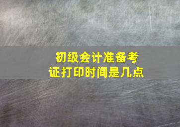 初级会计准备考证打印时间是几点