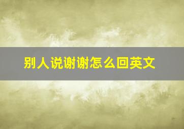 别人说谢谢怎么回英文