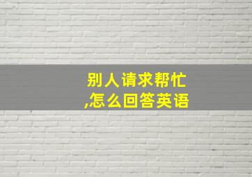 别人请求帮忙,怎么回答英语