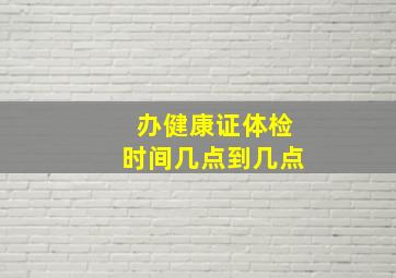 办健康证体检时间几点到几点