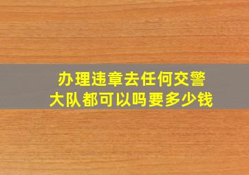 办理违章去任何交警大队都可以吗要多少钱