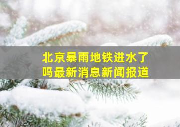 北京暴雨地铁进水了吗最新消息新闻报道