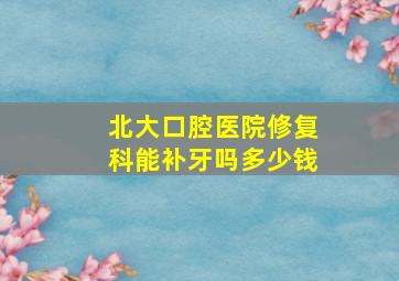 北大口腔医院修复科能补牙吗多少钱