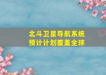 北斗卫星导航系统预计计划覆盖全球