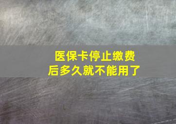 医保卡停止缴费后多久就不能用了