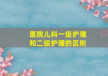 医院儿科一级护理和二级护理的区别