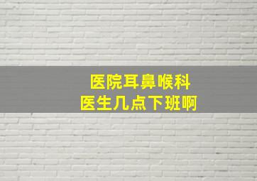 医院耳鼻喉科医生几点下班啊