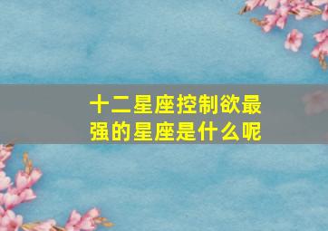 十二星座控制欲最强的星座是什么呢