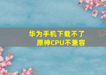 华为手机下载不了原神CPU不兼容