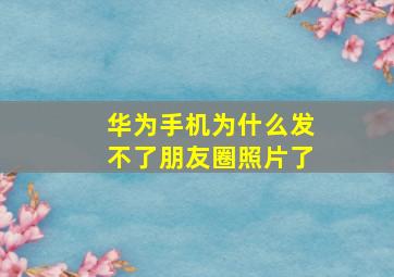 华为手机为什么发不了朋友圈照片了