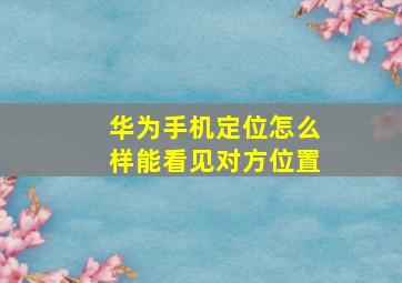 华为手机定位怎么样能看见对方位置