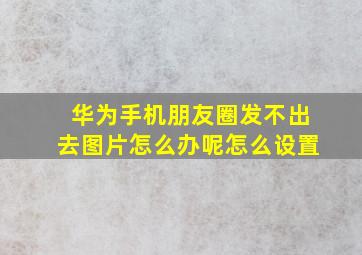 华为手机朋友圈发不出去图片怎么办呢怎么设置