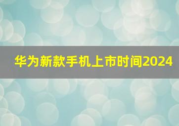 华为新款手机上市时间2024